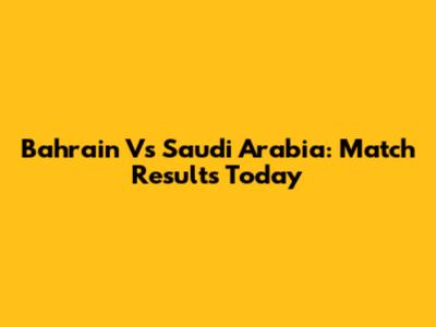 Bahrain Vs Saudi Arabia: Match Results Today
