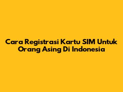 Cara Registrasi Kartu SIM Untuk Orang Asing Di Indonesia
