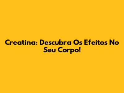 Creatina: Descubra Os Efeitos No Seu Corpo!