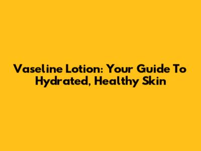 Vaseline Lotion: Your Guide To Hydrated, Healthy Skin
